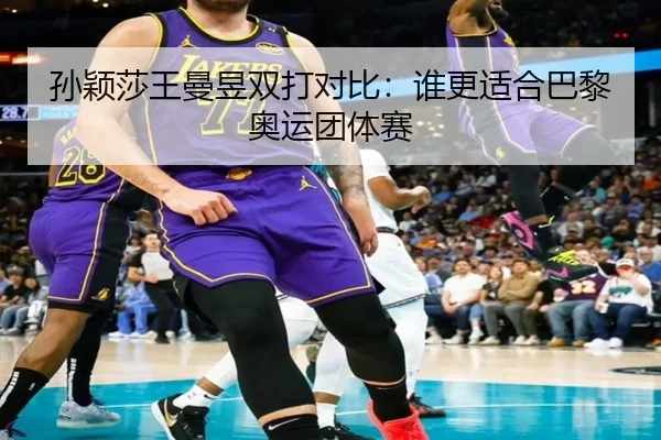 孙颖莎王曼昱双打对比：谁更适合巴黎奥运团体赛