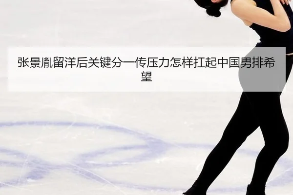 张景胤留洋后关键分一传压力怎样扛起中国男排希望